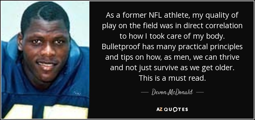 As a former NFL athlete, my quality of play on the field was in direct correlation to how I took care of my body. Bulletproof has many practical principles and tips on how, as men, we can thrive and not just survive as we get older. This is a must read. - Devon McDonald