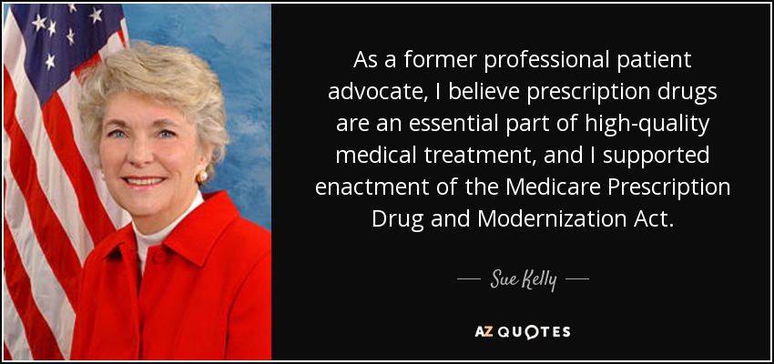 As a former professional patient advocate, I believe prescription drugs are an essential part of high-quality medical treatment, and I supported enactment of the Medicare Prescription Drug and Modernization Act. - Sue Kelly