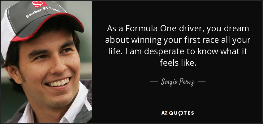 As a Formula One driver, you dream about winning your first race all your life. I am desperate to know what it feels like. - Sergio Perez