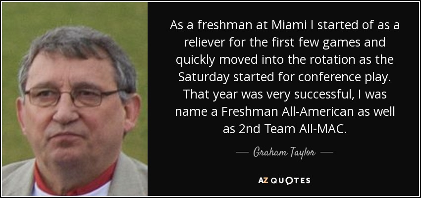 As a freshman at Miami I started of as a reliever for the first few games and quickly moved into the rotation as the Saturday started for conference play. That year was very successful, I was name a Freshman All-American as well as 2nd Team All-MAC. - Graham Taylor