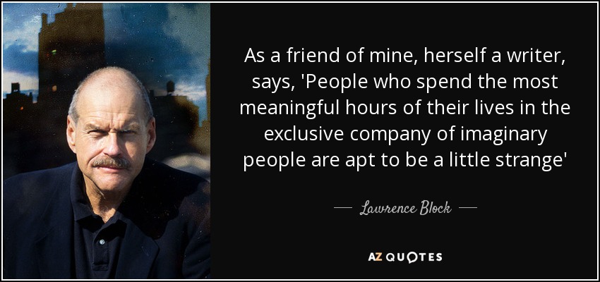 As a friend of mine, herself a writer, says, 'People who spend the most meaningful hours of their lives in the exclusive company of imaginary people are apt to be a little strange' - Lawrence Block