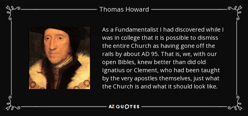 As a Fundamentalist I had discovered while I was in college that it is possible to dismiss the entire Church as having gone off the rails by about AD 95. That is, we, with our open Bibles, knew better than did old Ignatius or Clement, who had been taught by the very apostles themselves, just what the Church is and what it should look like. - Thomas Howard, 3rd Duke of Norfolk