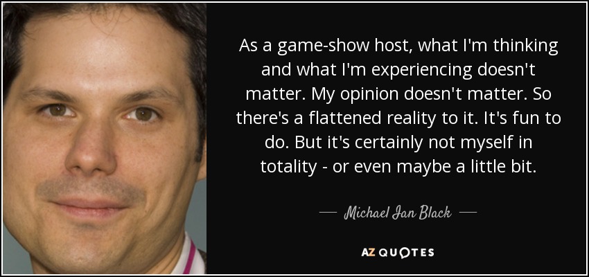 As a game-show host, what I'm thinking and what I'm experiencing doesn't matter. My opinion doesn't matter. So there's a flattened reality to it. It's fun to do. But it's certainly not myself in totality - or even maybe a little bit. - Michael Ian Black
