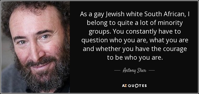 As a gay Jewish white South African, I belong to quite a lot of minority groups. You constantly have to question who you are, what you are and whether you have the courage to be who you are. - Antony Sher