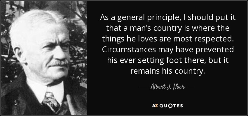 As a general principle, I should put it that a man's country is where the things he loves are most respected. Circumstances may have prevented his ever setting foot there, but it remains his country. - Albert J. Nock