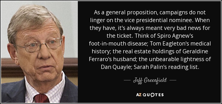 As a general proposition, campaigns do not linger on the vice presidential nominee. When they have, it's always meant very bad news for the ticket. Think of Spiro Agnew's foot-in-mouth disease; Tom Eagleton's medical history; the real estate holdings of Geraldine Ferraro's husband; the unbearable lightness of Dan Quayle; Sarah Palin's reading list. - Jeff Greenfield