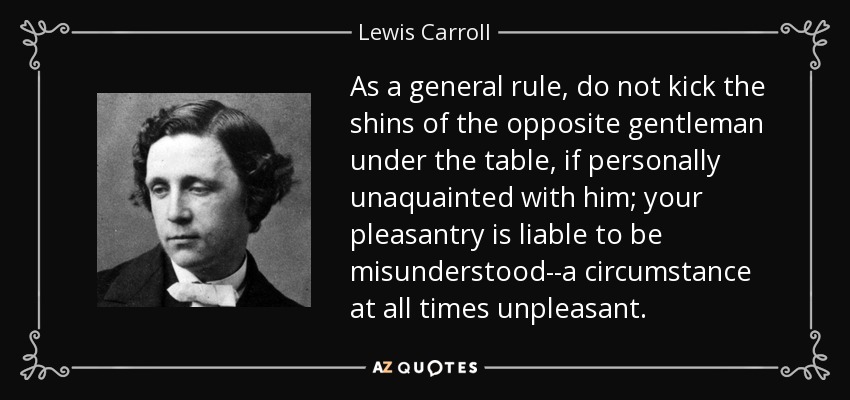 As a general rule, do not kick the shins of the opposite gentleman under the table, if personally unaquainted with him; your pleasantry is liable to be misunderstood--a circumstance at all times unpleasant. - Lewis Carroll