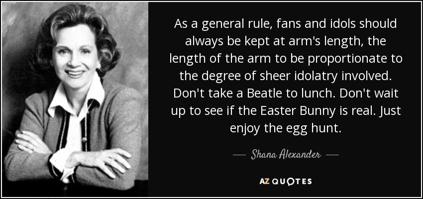 As a general rule, fans and idols should always be kept at arm's length, the length of the arm to be proportionate to the degree of sheer idolatry involved. Don't take a Beatle to lunch. Don't wait up to see if the Easter Bunny is real. Just enjoy the egg hunt. - Shana Alexander