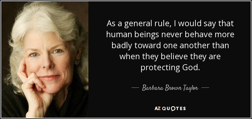 As a general rule, I would say that human beings never behave more badly toward one another than when they believe they are protecting God. - Barbara Brown Taylor