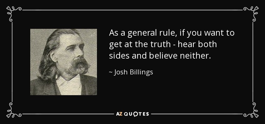 As a general rule, if you want to get at the truth - hear both sides and believe neither. - Josh Billings