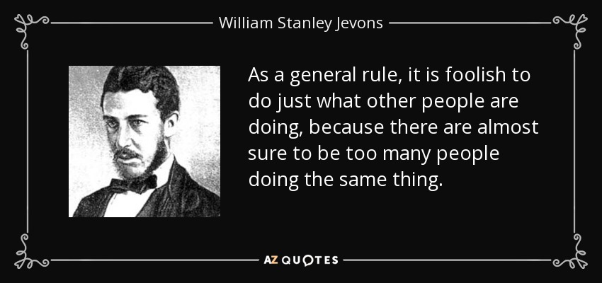 As a general rule, it is foolish to do just what other people are doing, because there are almost sure to be too many people doing the same thing. - William Stanley Jevons
