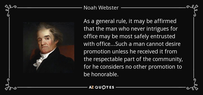 As a general rule, it may be affirmed that the man who never intrigues for office may be most safely entrusted with office...Such a man cannot desire promotion unless he received it from the respectable part of the community, for he considers no other promotion to be honorable. - Noah Webster