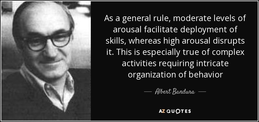As a general rule, moderate levels of arousal facilitate deployment of skills, whereas high arousal disrupts it. This is especially true of complex activities requiring intricate organization of behavior - Albert Bandura