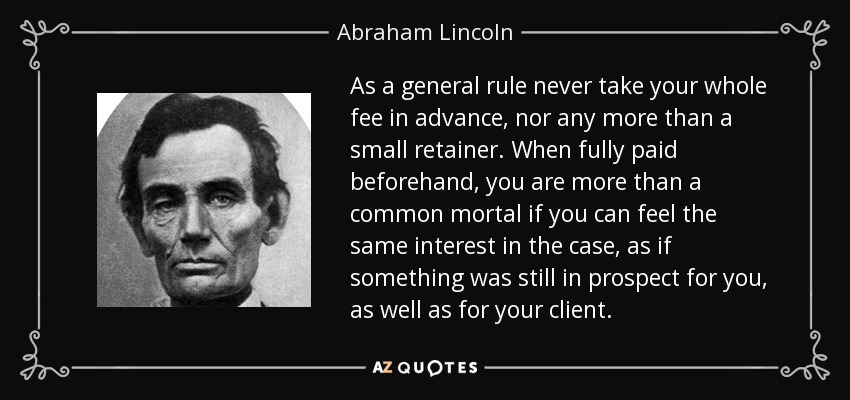 As a general rule never take your whole fee in advance, nor any more than a small retainer. When fully paid beforehand, you are more than a common mortal if you can feel the same interest in the case, as if something was still in prospect for you, as well as for your client. - Abraham Lincoln