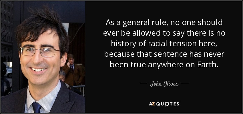 As a general rule, no one should ever be allowed to say there is no history of racial tension here, because that sentence has never been true anywhere on Earth. - John Oliver