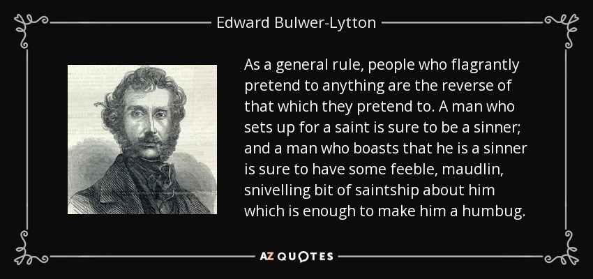 As a general rule, people who flagrantly pretend to anything are the reverse of that which they pretend to. A man who sets up for a saint is sure to be a sinner; and a man who boasts that he is a sinner is sure to have some feeble, maudlin, snivelling bit of saintship about him which is enough to make him a humbug. - Edward Bulwer-Lytton, 1st Baron Lytton