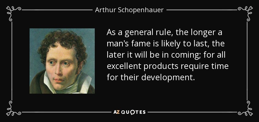 As a general rule, the longer a man's fame is likely to last, the later it will be in coming; for all excellent products require time for their development. - Arthur Schopenhauer