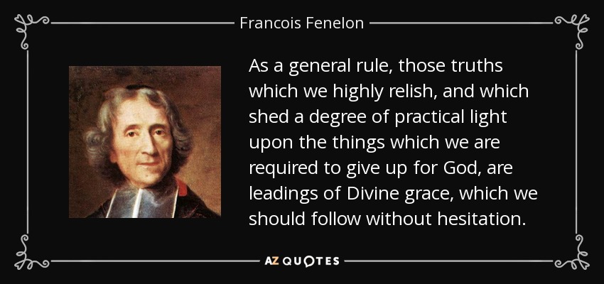 As a general rule, those truths which we highly relish, and which shed a degree of practical light upon the things which we are required to give up for God, are leadings of Divine grace, which we should follow without hesitation. - Francois Fenelon