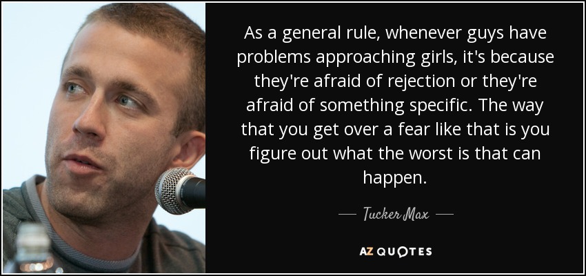 As a general rule, whenever guys have problems approaching girls, it's because they're afraid of rejection or they're afraid of something specific. The way that you get over a fear like that is you figure out what the worst is that can happen. - Tucker Max