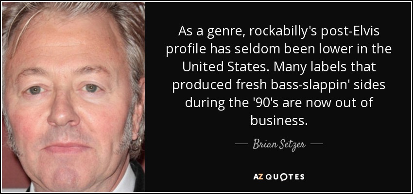 As a genre, rockabilly's post-Elvis profile has seldom been lower in the United States. Many labels that produced fresh bass-slappin' sides during the '90's are now out of business. - Brian Setzer