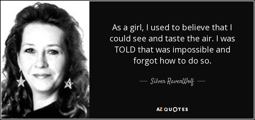 As a girl, I used to believe that I could see and taste the air. I was TOLD that was impossible and forgot how to do so. - Silver RavenWolf