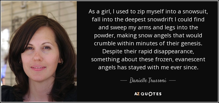 As a girl, I used to zip myself into a snowsuit, fall into the deepest snowdrift I could find and sweep my arms and legs into the powder, making snow angels that would crumble within minutes of their genesis. Despite their rapid disappearance, something about these frozen, evanescent angels has stayed with me ever since. - Danielle Trussoni