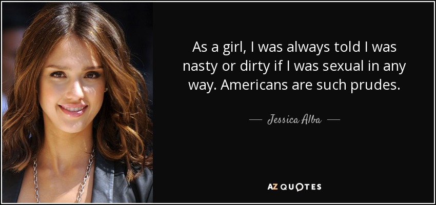 As a girl, I was always told I was nasty or dirty if I was sexual in any way. Americans are such prudes. - Jessica Alba
