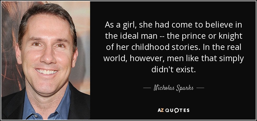 As a girl, she had come to believe in the ideal man -- the prince or knight of her childhood stories. In the real world, however, men like that simply didn't exist. - Nicholas Sparks