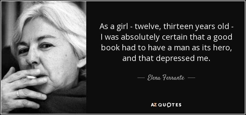 As a girl - twelve, thirteen years old - I was absolutely certain that a good book had to have a man as its hero, and that depressed me. - Elena Ferrante