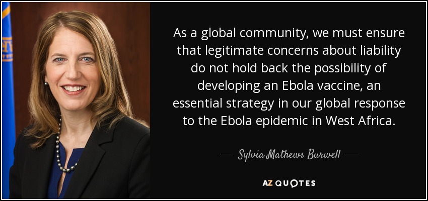 As a global community, we must ensure that legitimate concerns about liability do not hold back the possibility of developing an Ebola vaccine, an essential strategy in our global response to the Ebola epidemic in West Africa. - Sylvia Mathews Burwell