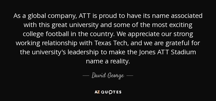 As a global company, ATT is proud to have its name associated with this great university and some of the most exciting college football in the country. We appreciate our strong working relationship with Texas Tech, and we are grateful for the university's leadership to make the Jones ATT Stadium name a reality. - David George