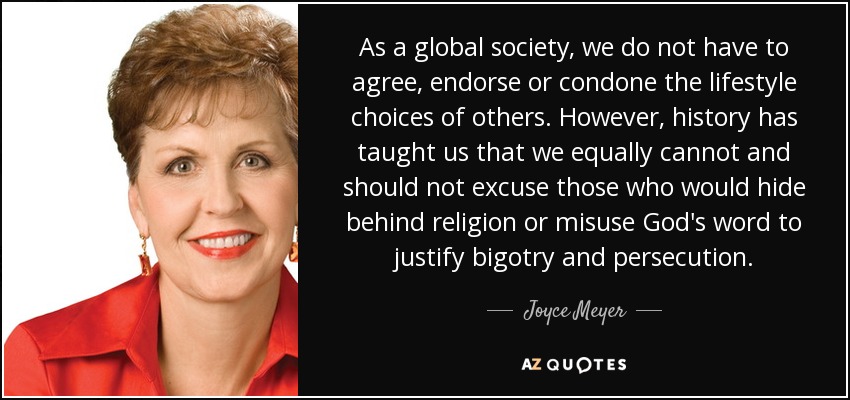 As a global society, we do not have to agree, endorse or condone the lifestyle choices of others. However, history has taught us that we equally cannot and should not excuse those who would hide behind religion or misuse God's word to justify bigotry and persecution. - Joyce Meyer