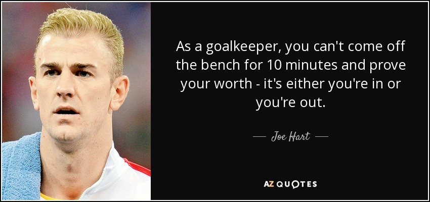 As a goalkeeper, you can't come off the bench for 10 minutes and prove your worth - it's either you're in or you're out. - Joe Hart