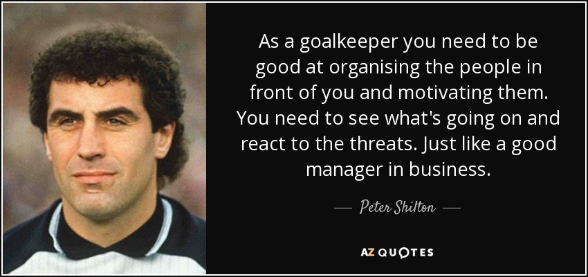 As a goalkeeper you need to be good at organising the people in front of you and motivating them. You need to see what's going on and react to the threats. Just like a good manager in business. - Peter Shilton