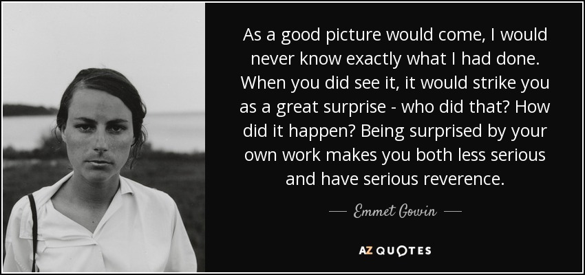 As a good picture would come, I would never know exactly what I had done. When you did see it, it would strike you as a great surprise - who did that? How did it happen? Being surprised by your own work makes you both less serious and have serious reverence. - Emmet Gowin