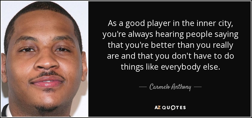 As a good player in the inner city, you're always hearing people saying that you're better than you really are and that you don't have to do things like everybody else. - Carmelo Anthony