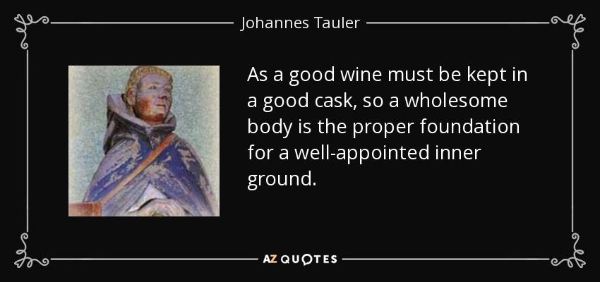 As a good wine must be kept in a good cask, so a wholesome body is the proper foundation for a well-appointed inner ground. - Johannes Tauler