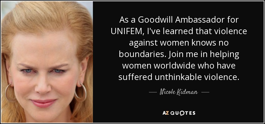 As a Goodwill Ambassador for UNIFEM, I've learned that violence against women knows no boundaries. Join me in helping women worldwide who have suffered unthinkable violence. - Nicole Kidman