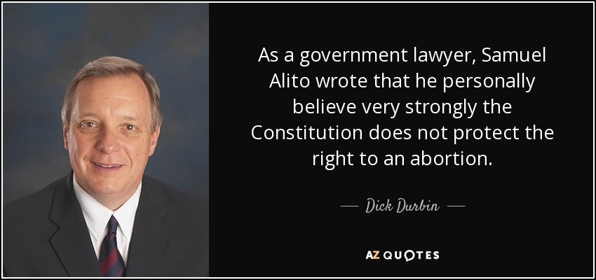 As a government lawyer, Samuel Alito wrote that he personally believe very strongly the Constitution does not protect the right to an abortion. - Dick Durbin