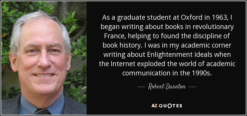 As a graduate student at Oxford in 1963, I began writing about books in revolutionary France, helping to found the discipline of book history. I was in my academic corner writing about Enlightenment ideals when the Internet exploded the world of academic communication in the 1990s. - Robert Darnton