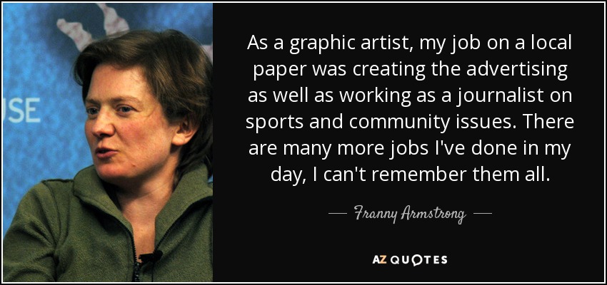 As a graphic artist, my job on a local paper was creating the advertising as well as working as a journalist on sports and community issues. There are many more jobs I've done in my day, I can't remember them all. - Franny Armstrong