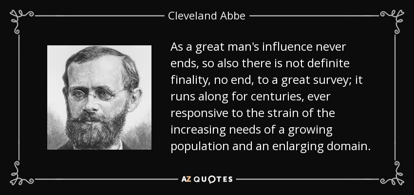 As a great man's influence never ends, so also there is not definite finality, no end, to a great survey; it runs along for centuries, ever responsive to the strain of the increasing needs of a growing population and an enlarging domain. - Cleveland Abbe