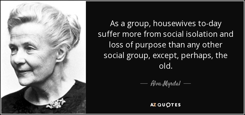 As a group, housewives to-day suffer more from social isolation and loss of purpose than any other social group, except, perhaps, the old. - Alva Myrdal