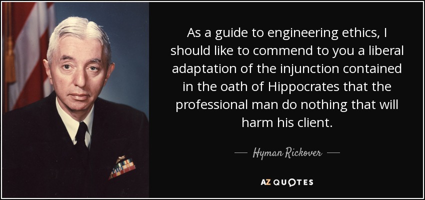 As a guide to engineering ethics, I should like to commend to you a liberal adaptation of the injunction contained in the oath of Hippocrates that the professional man do nothing that will harm his client. - Hyman Rickover