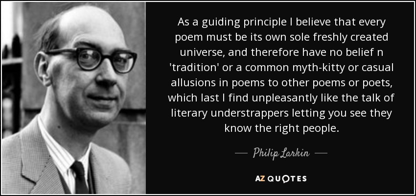 As a guiding principle I believe that every poem must be its own sole freshly created universe, and therefore have no belief n 'tradition' or a common myth-kitty or casual allusions in poems to other poems or poets, which last I find unpleasantly like the talk of literary understrappers letting you see they know the right people. - Philip Larkin