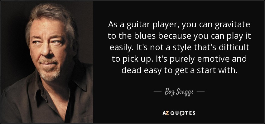 As a guitar player, you can gravitate to the blues because you can play it easily. It's not a style that's difficult to pick up. It's purely emotive and dead easy to get a start with. - Boz Scaggs
