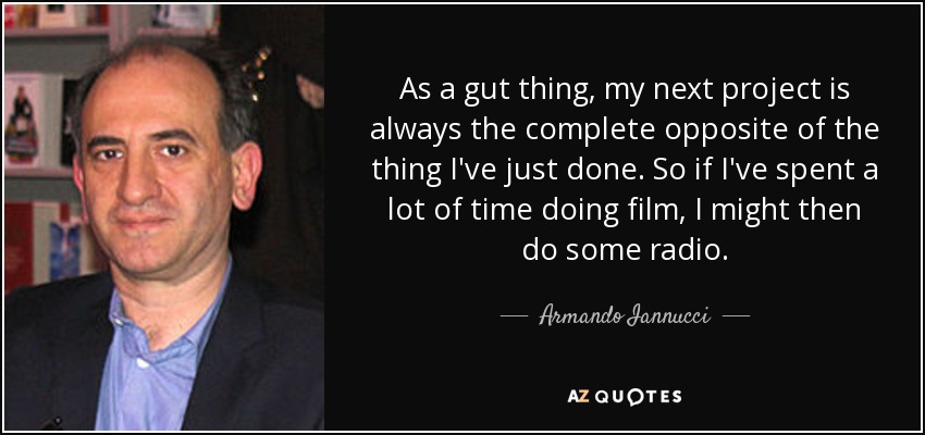 As a gut thing, my next project is always the complete opposite of the thing I've just done. So if I've spent a lot of time doing film, I might then do some radio. - Armando Iannucci