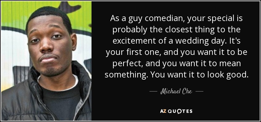 As a guy comedian, your special is probably the closest thing to the excitement of a wedding day. It's your first one, and you want it to be perfect, and you want it to mean something. You want it to look good. - Michael Che