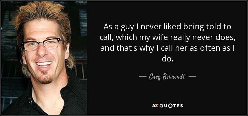 As a guy I never liked being told to call, which my wife really never does, and that's why I call her as often as I do. - Greg Behrendt