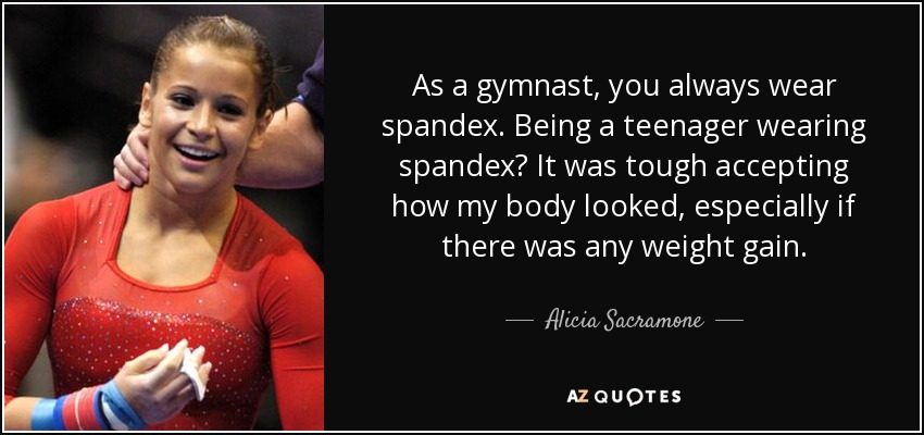 As a gymnast, you always wear spandex. Being a teenager wearing spandex? It was tough accepting how my body looked, especially if there was any weight gain. - Alicia Sacramone